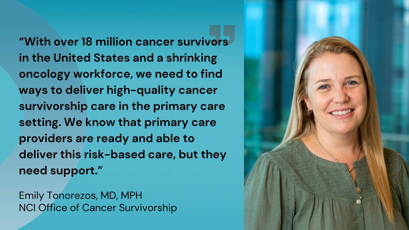 Quote 1. With over 18 million cancer survivors in the United States and a shrinking oncology workforce, we need to find ways to deliver high-quality cancer survivorship care in the primary care setting. We know that primary care providers are ready and able to deliver this risk-based care, but they need support. Emily Tonorezos, MD, MPH, NCI Office of Cancer Survivorship