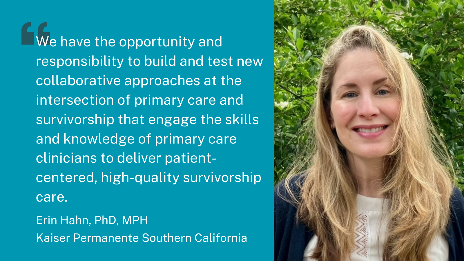 Quote 4. We have the opportunity and responsibility to build and test new collaborative approaches at the intersection of primary care and survivorship that engage the skills and knowledge of primary care clinicians to deliver patient-centered high-quality survivorship care. Erin Hahn, PhD, MPH, Kaiser Permanente Southern California.