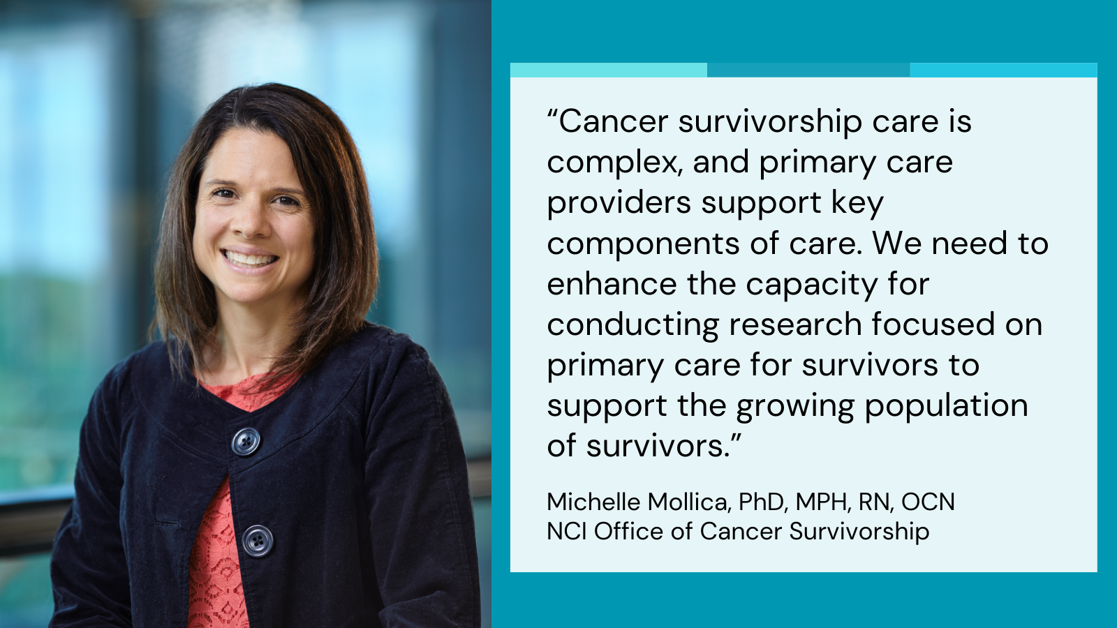 Quote 3. Cancer survivorship care is complex, and primary care providers support key components of care. We need to enhance the capacity for conducting research focused on primary care for survivors to support the growing population of survivors. Michelle Mollica, PhD, MPH, RN, OCN, NCI Office of Cancer Survivorship.
