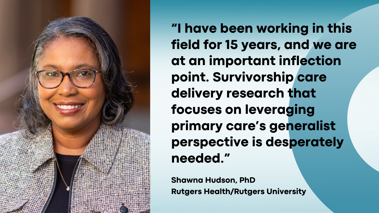 Quote 2. I have been working in this field for 15 years, and we are at an important inflection point. Suvivorship care delivery research that focuses on leveraging primary care's generalist perspective is desperately needed. Shawna Hudson, PhD, Rutgers Health/Rutgers University.